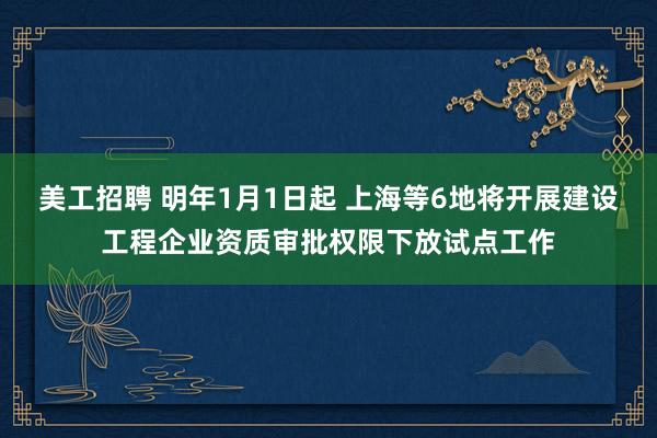 美工招聘 明年1月1日起 上海等6地将开展建设工程企业资质审批权限下放试点工作