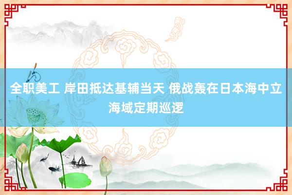 全职美工 岸田抵达基辅当天 俄战轰在日本海中立海域定期巡逻