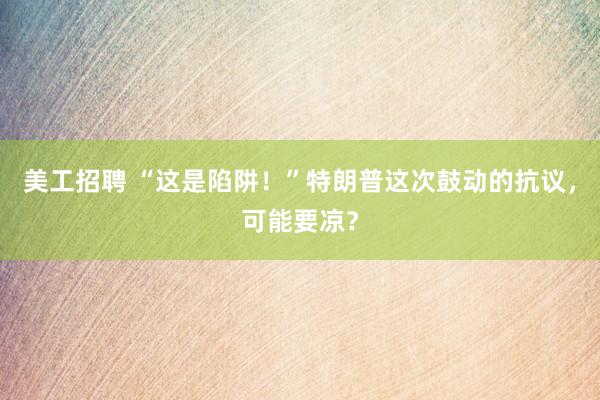 美工招聘 “这是陷阱！”特朗普这次鼓动的抗议，可能要凉？