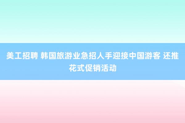 美工招聘 韩国旅游业急招人手迎接中国游客 还推花式促销活动