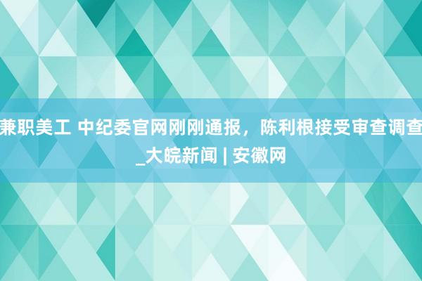 兼职美工 中纪委官网刚刚通报，陈利根接受审查调查_大皖新闻 | 安徽网