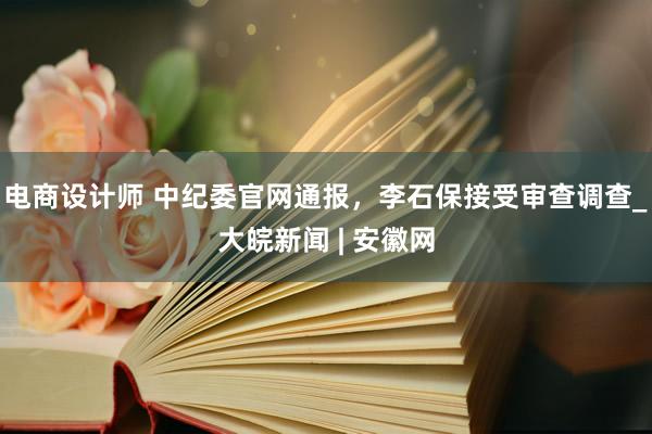 电商设计师 中纪委官网通报，李石保接受审查调查_大皖新闻 | 安徽网