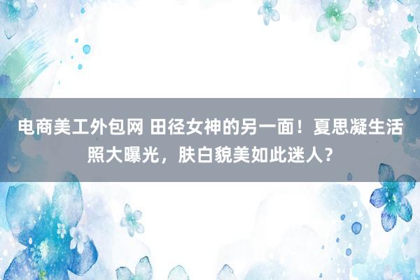 电商美工外包网 田径女神的另一面！夏思凝生活照大曝光，肤白貌美如此迷人？