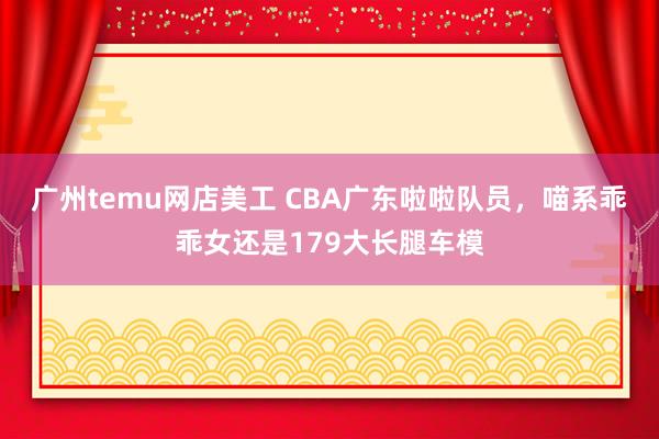 广州temu网店美工 CBA广东啦啦队员，喵系乖乖女还是179大长腿车模