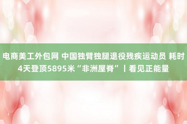 电商美工外包网 中国独臂独腿退役残疾运动员 耗时4天登顶5895米“非洲屋脊”丨看见正能量