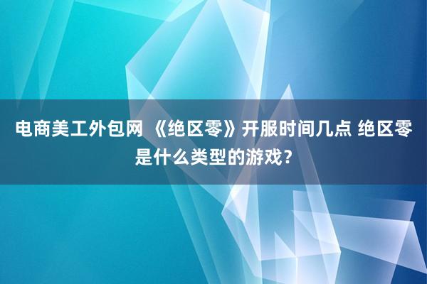 电商美工外包网 《绝区零》开服时间几点 绝区零是什么类型的游戏？