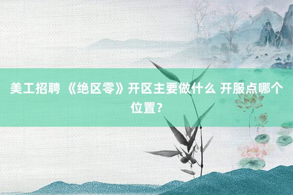 美工招聘 《绝区零》开区主要做什么 开服点哪个位置？