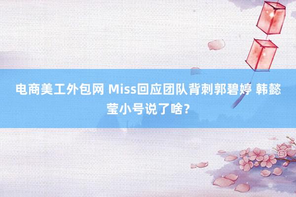 电商美工外包网 Miss回应团队背刺郭碧婷 韩懿莹小号说了啥？