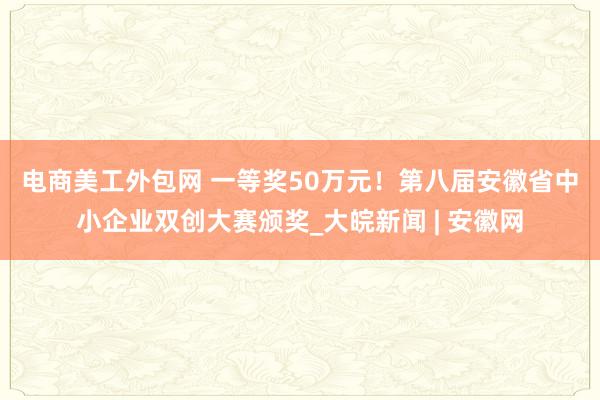 电商美工外包网 ﻿一等奖50万元！第八届安徽省中小企业双创大赛颁奖_大皖新闻 | 安徽网