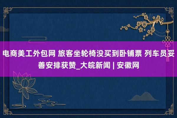 电商美工外包网 旅客坐轮椅没买到卧铺票 列车员妥善安排获赞_大皖新闻 | 安徽网