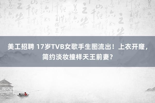 美工招聘 17岁TVB女歌手生图流出！上衣开窿，简约淡妆撞样天王前妻？