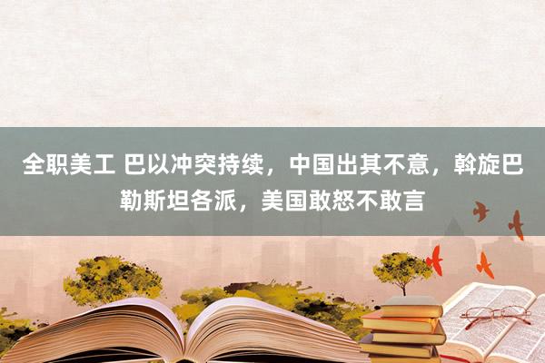 全职美工 巴以冲突持续，中国出其不意，斡旋巴勒斯坦各派，美国敢怒不敢言