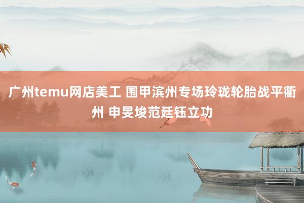 广州temu网店美工 围甲滨州专场玲珑轮胎战平衢州 申旻埈范廷钰立功