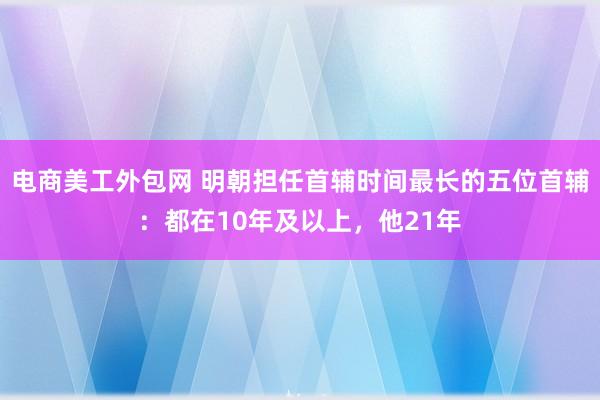 电商美工外包网 明朝担任首辅时间最长的五位首辅：都在10年及以上，他21年