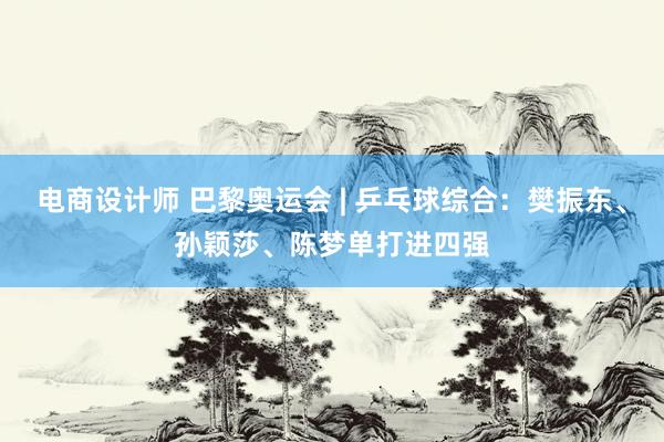 电商设计师 巴黎奥运会 | 乒乓球综合：樊振东、孙颖莎、陈梦单打进四强