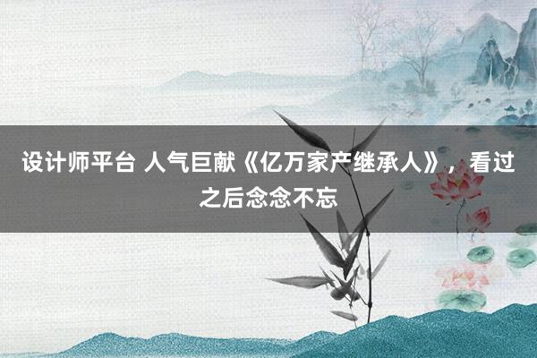 设计师平台 人气巨献《亿万家产继承人》，看过之后念念不忘