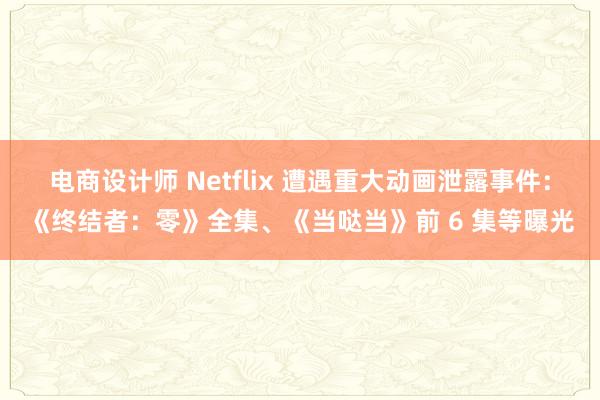 电商设计师 Netflix 遭遇重大动画泄露事件：《终结者：零》全集、《当哒当》前 6 集等曝光