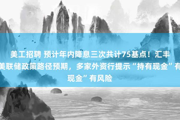 美工招聘 预计年内降息三次共计75基点！汇丰调整美联储政策路径预期，多家外资行提示“持有现金”有风险