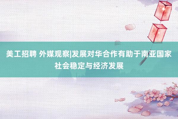 美工招聘 外媒观察|发展对华合作有助于南亚国家社会稳定与经济发展