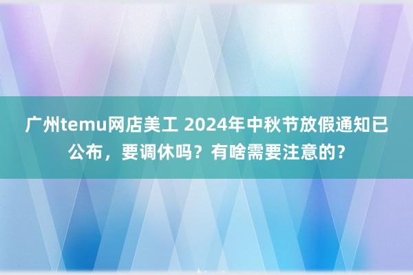 广州temu网店美工 2024年中秋节放假通知已公布，要调休吗？有啥需要注意的？