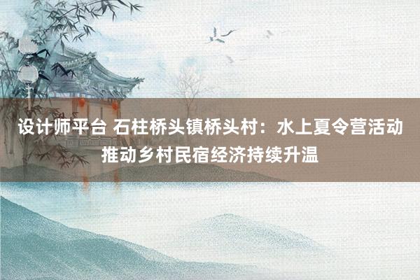 设计师平台 石柱桥头镇桥头村：水上夏令营活动推动乡村民宿经济持续升温