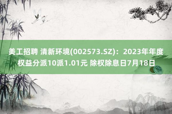 美工招聘 清新环境(002573.SZ)：2023年年度权益分派10派1.01元 除权除息日7月18日