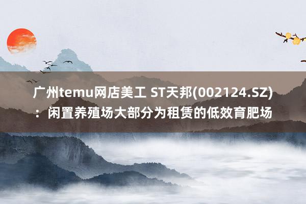 广州temu网店美工 ST天邦(002124.SZ)：闲置养殖场大部分为租赁的低效育肥场