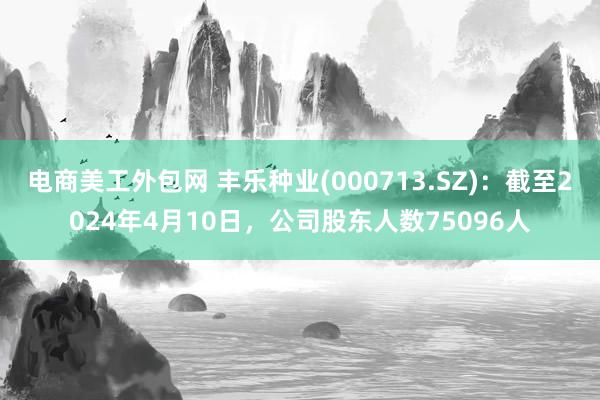 电商美工外包网 丰乐种业(000713.SZ)：截至2024年4月10日，公司股东人数75096人