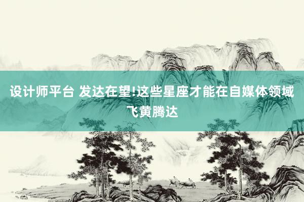 设计师平台 发达在望!这些星座才能在自媒体领域飞黄腾达