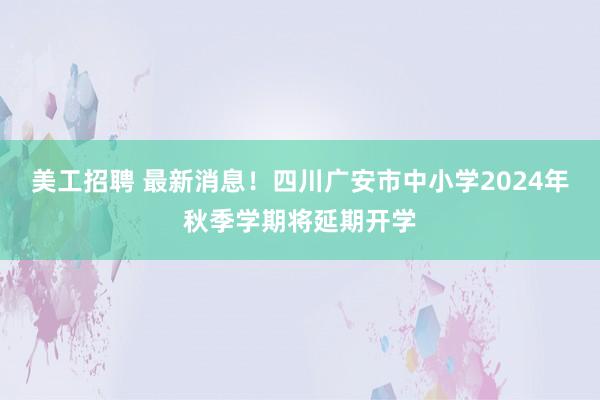 美工招聘 最新消息！四川广安市中小学2024年秋季学期将延期开学