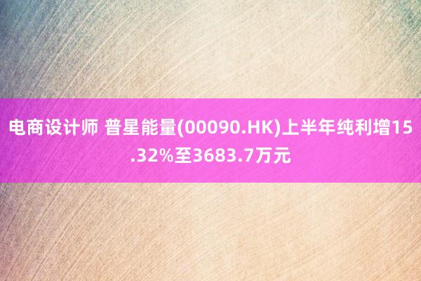 电商设计师 普星能量(00090.HK)上半年纯利增15.32%至3683.7万元