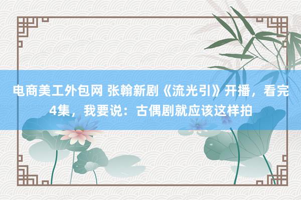 电商美工外包网 张翰新剧《流光引》开播，看完4集，我要说：古偶剧就应该这样拍