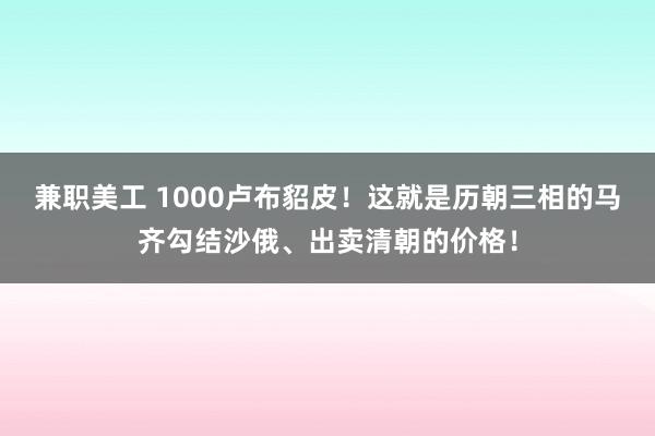 兼职美工 1000卢布貂皮！这就是历朝三相的马齐勾结沙俄、出卖清朝的价格！