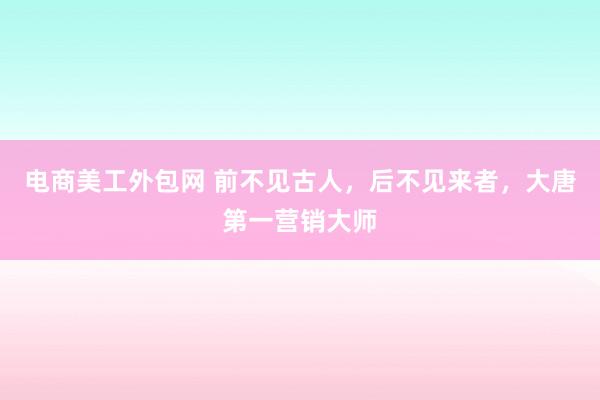 电商美工外包网 前不见古人，后不见来者，大唐第一营销大师