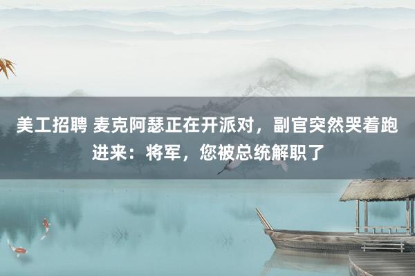 美工招聘 麦克阿瑟正在开派对，副官突然哭着跑进来：将军，您被总统解职了