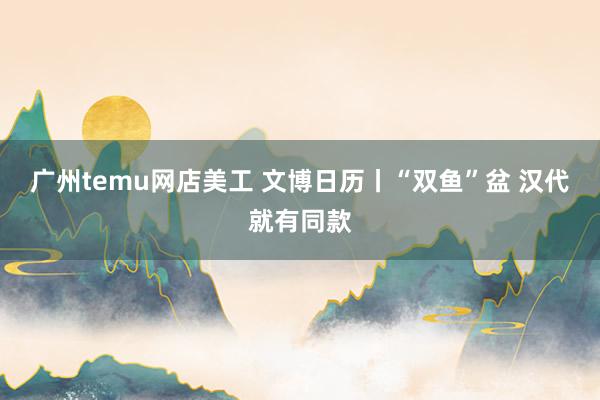 广州temu网店美工 文博日历丨“双鱼”盆 汉代就有同款