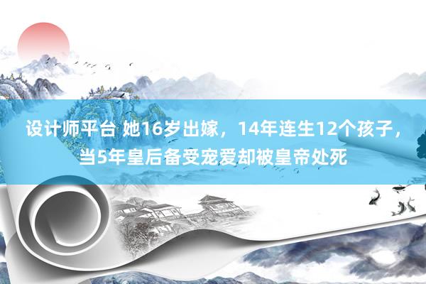 设计师平台 她16岁出嫁，14年连生12个孩子，当5年皇后备受宠爱却被皇帝处死