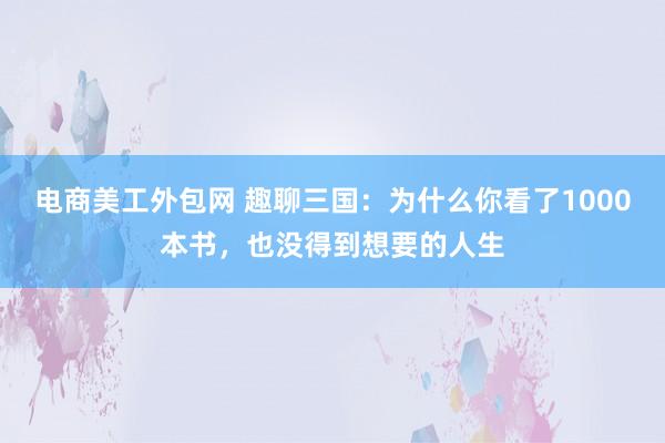 电商美工外包网 趣聊三国：为什么你看了1000本书，也没得到想要的人生