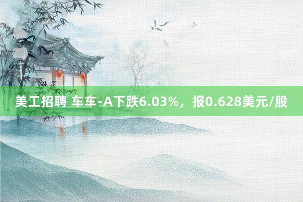 美工招聘 车车-A下跌6.03%，报0.628美元/股